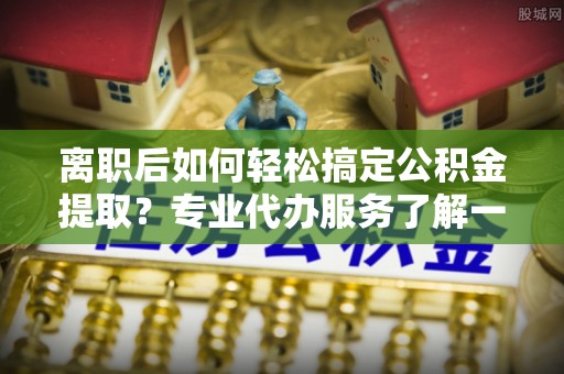 黔西离职后如何轻松搞定公积金提取？专业代办服务了解一下