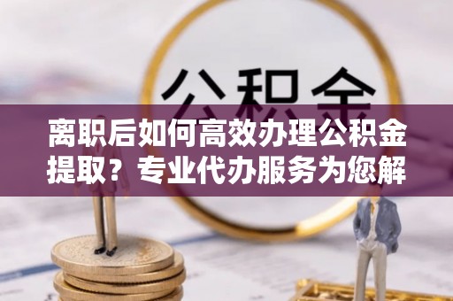黔西离职后如何高效办理公积金提取？专业代办服务为您解忧