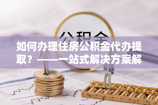 黔西如何办理住房公积金代办提取？——一站式解决方案解析