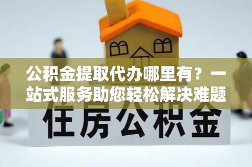 黔西公积金提取代办哪里有？一站式服务助您轻松解决难题