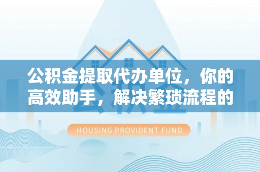 黔西公积金提取代办单位，你的高效助手，解决繁琐流程的不二之选