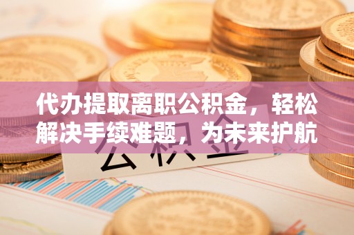 黔西代办提取离职公积金，轻松解决手续难题，为未来护航