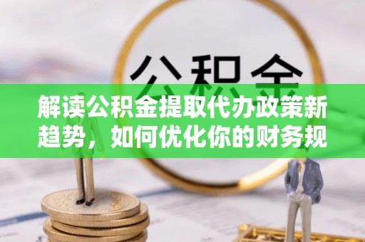 黔西解读公积金提取代办政策新趋势，如何优化你的财务规划