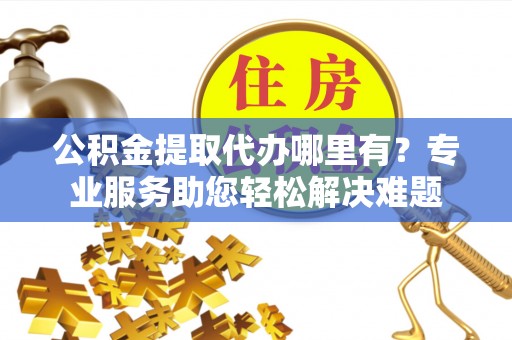 黔西公积金提取代办哪里有？专业服务助您轻松解决难题